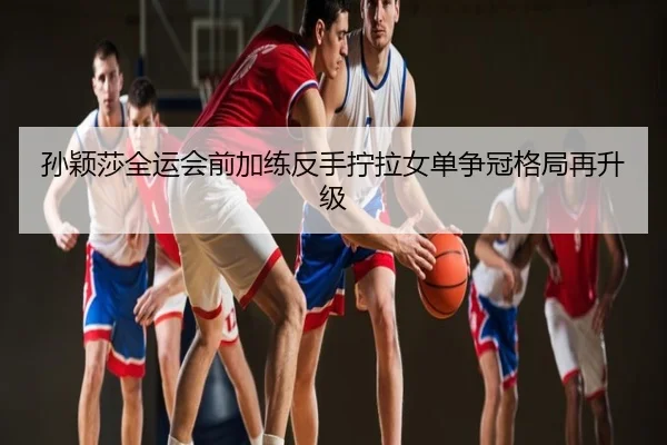 孙颖莎全运会前加练反手拧拉女单争冠格局再升级