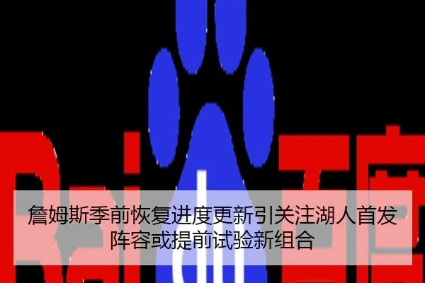 詹姆斯季前恢复进度更新引关注湖人首发阵容或提前试验新组合