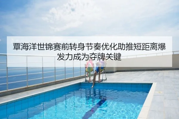 覃海洋世锦赛前转身节奏优化助推短距离爆发力成为夺牌关键