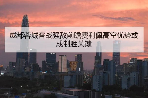 成都蓉城客战强敌前瞻费利佩高空优势或成制胜关键