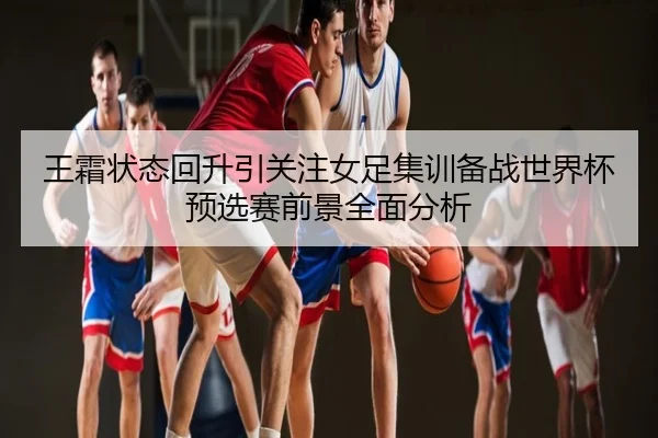 王霜状态回升引关注女足集训备战世界杯预选赛前景全面分析