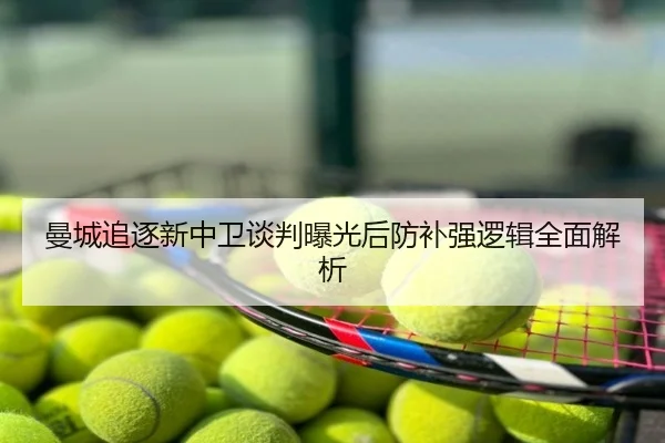 曼城追逐新中卫谈判曝光后防补强逻辑全面解析