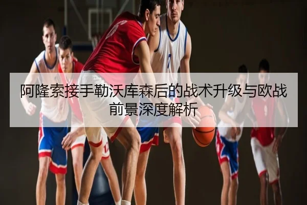 阿隆索接手勒沃库森后的战术升级与欧战前景深度解析