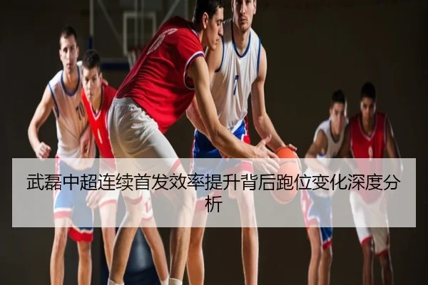 武磊中超连续首发效率提升背后跑位变化深度分析